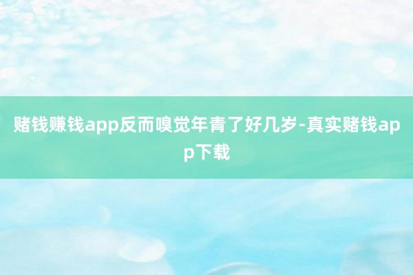 赌钱赚钱app反而嗅觉年青了好几岁-真实赌钱app下载