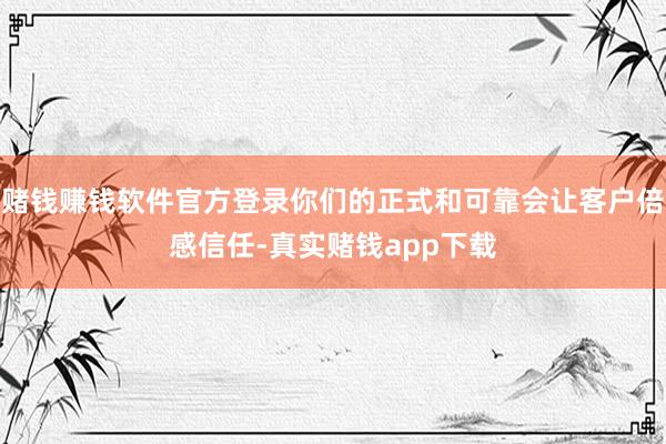 赌钱赚钱软件官方登录你们的正式和可靠会让客户倍感信任-真实赌钱app下载