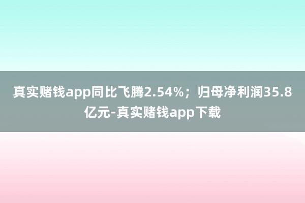 真实赌钱app同比飞腾2.54%；归母净利润35.8亿元-真实赌钱app下载