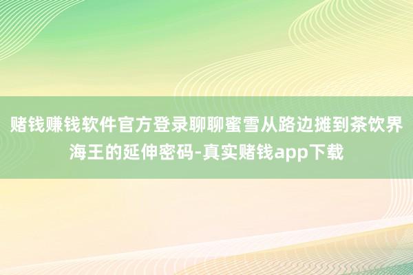 赌钱赚钱软件官方登录聊聊蜜雪从路边摊到茶饮界海王的延伸密码-真实赌钱app下载