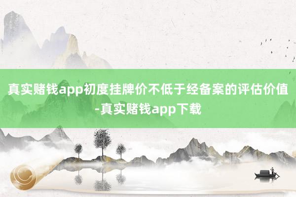 真实赌钱app初度挂牌价不低于经备案的评估价值-真实赌钱app下载