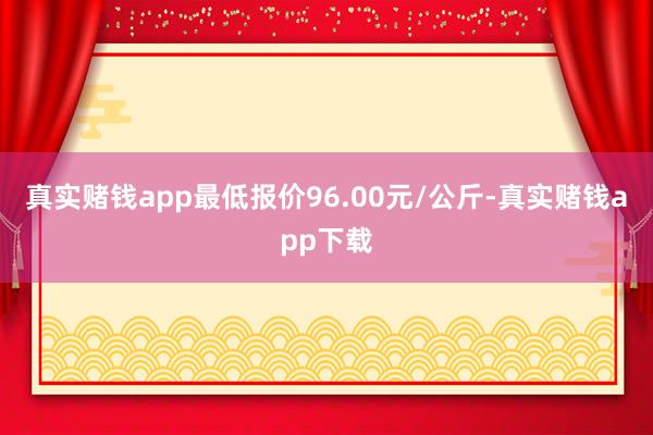 真实赌钱app最低报价96.00元/公斤-真实赌钱app下载