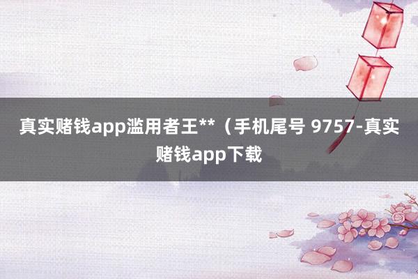 真实赌钱app滥用者王**（手机尾号 9757-真实赌钱app下载