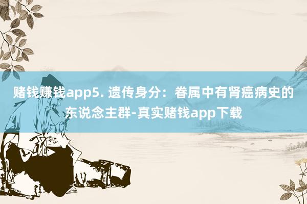 赌钱赚钱app5. 遗传身分：眷属中有肾癌病史的东说念主群-真实赌钱app下载