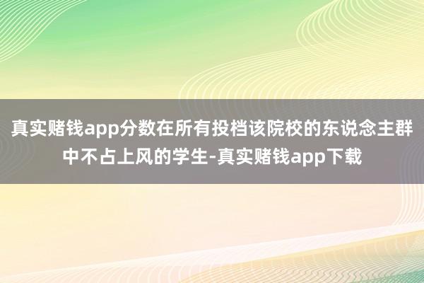 真实赌钱app分数在所有投档该院校的东说念主群中不占上风的学生-真实赌钱app下载