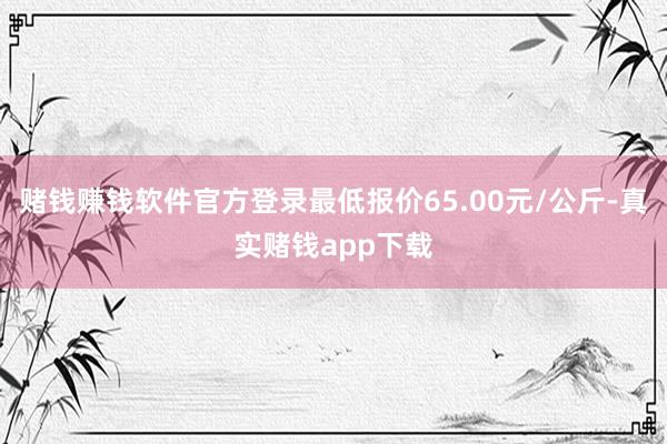 赌钱赚钱软件官方登录最低报价65.00元/公斤-真实赌钱app下载