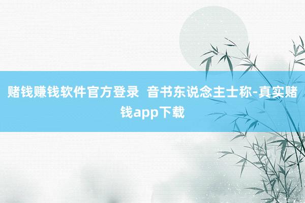 赌钱赚钱软件官方登录  音书东说念主士称-真实赌钱app下载