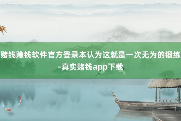 赌钱赚钱软件官方登录本认为这就是一次无为的锻练-真实赌钱app下载