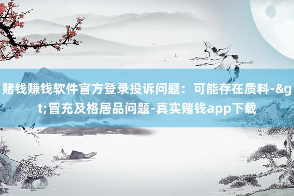 赌钱赚钱软件官方登录投诉问题：可能存在质料->冒充及格居品问题-真实赌钱app下载