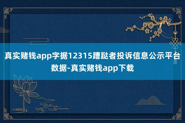 真实赌钱app字据12315蹧跶者投诉信息公示平台数据-真实赌钱app下载