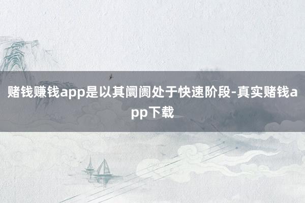 赌钱赚钱app是以其阛阓处于快速阶段-真实赌钱app下载