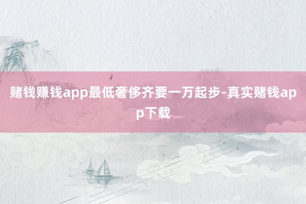 赌钱赚钱app最低奢侈齐要一万起步-真实赌钱app下载