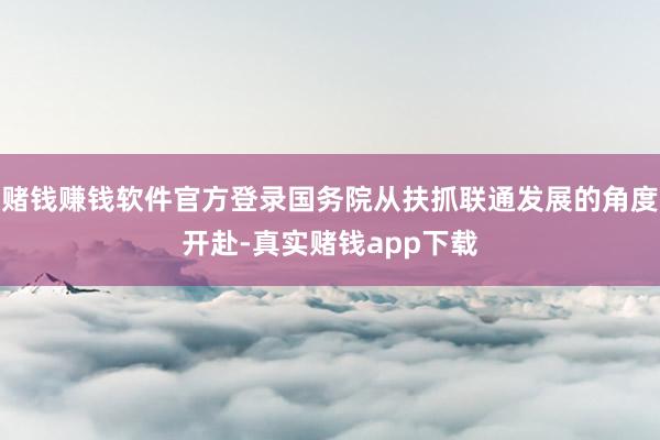 赌钱赚钱软件官方登录国务院从扶抓联通发展的角度开赴-真实赌钱app下载