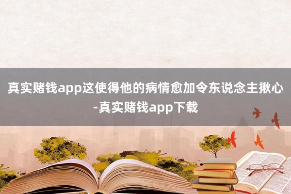 真实赌钱app这使得他的病情愈加令东说念主揪心-真实赌钱app下载