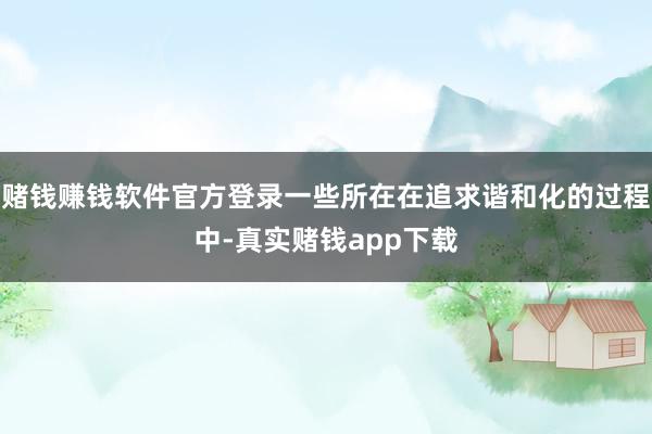 赌钱赚钱软件官方登录一些所在在追求谐和化的过程中-真实赌钱app下载