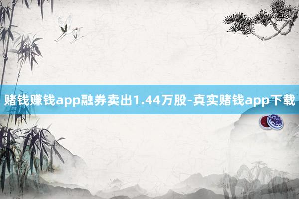 赌钱赚钱app融券卖出1.44万股-真实赌钱app下载
