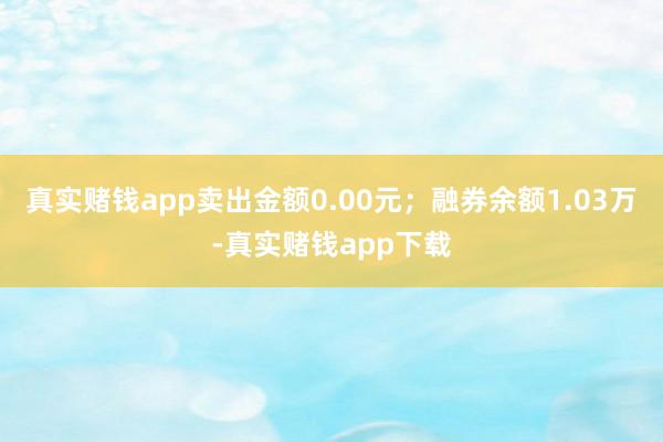 真实赌钱app卖出金额0.00元；融券余额1.03万-真实赌钱app下载