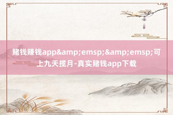 赌钱赚钱app&emsp;&emsp;可上九天揽月-真实赌钱app下载