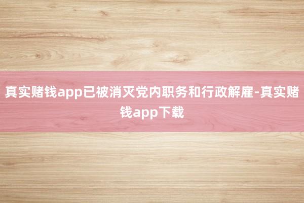 真实赌钱app已被消灭党内职务和行政解雇-真实赌钱app下载