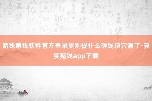 赌钱赚钱软件官方登录更别提什么砸钱填穴洞了-真实赌钱app下载