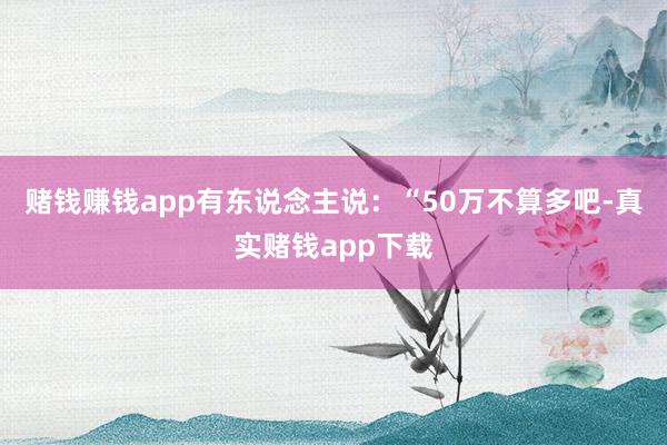 赌钱赚钱app有东说念主说：“50万不算多吧-真实赌钱app下载
