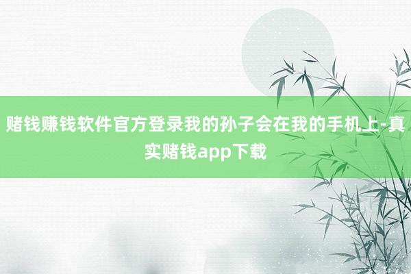 赌钱赚钱软件官方登录我的孙子会在我的手机上-真实赌钱app下载