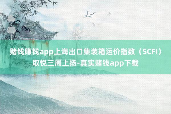 赌钱赚钱app上海出口集装箱运价指数（SCFI）取悦三周上扬-真实赌钱app下载
