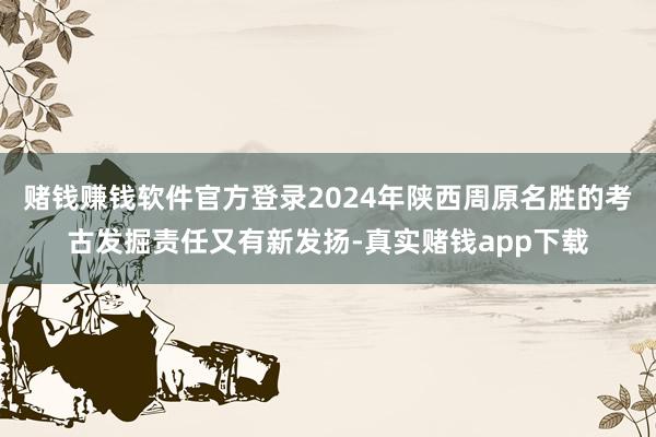 赌钱赚钱软件官方登录2024年陕西周原名胜的考古发掘责任又有新发扬-真实赌钱app下载