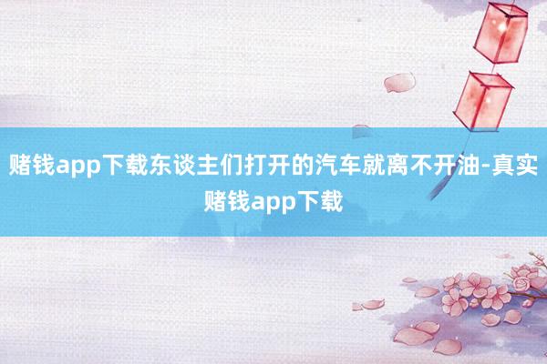 赌钱app下载东谈主们打开的汽车就离不开油-真实赌钱app下载