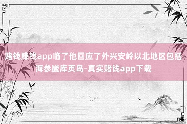 赌钱赚钱app临了他回应了外兴安岭以北地区包括海参崴库页岛-真实赌钱app下载