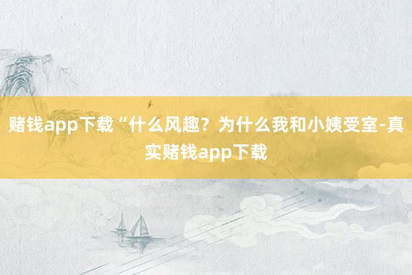 赌钱app下载“什么风趣？为什么我和小姨受室-真实赌钱app下载