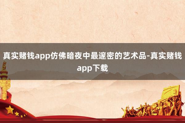 真实赌钱app仿佛暗夜中最邃密的艺术品-真实赌钱app下载