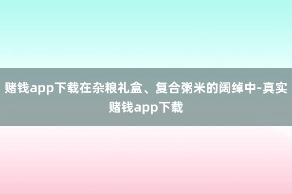 赌钱app下载在杂粮礼盒、复合粥米的阔绰中-真实赌钱app下载