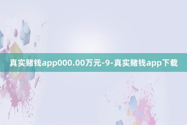 真实赌钱app000.00万元-9-真实赌钱app下载
