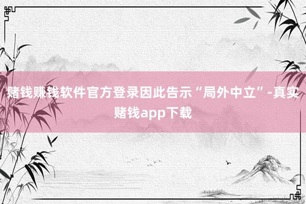 赌钱赚钱软件官方登录因此告示“局外中立”-真实赌钱app下载