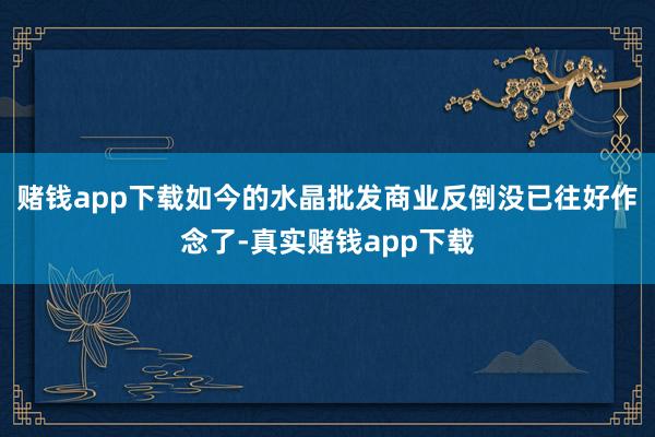 赌钱app下载如今的水晶批发商业反倒没已往好作念了-真实赌钱app下载