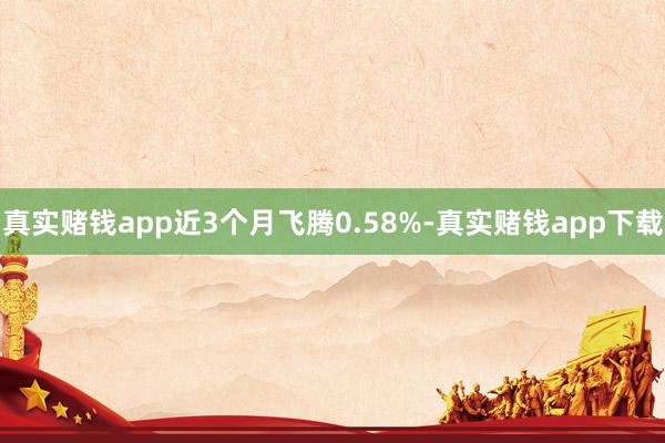 真实赌钱app近3个月飞腾0.58%-真实赌钱app下载