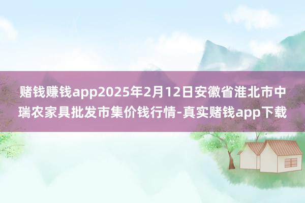 赌钱赚钱app2025年2月12日安徽省淮北市中瑞农家具批发市集价钱行情-真实赌钱app下载