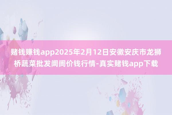 赌钱赚钱app2025年2月12日安徽安庆市龙狮桥蔬菜批发阛阓价钱行情-真实赌钱app下载