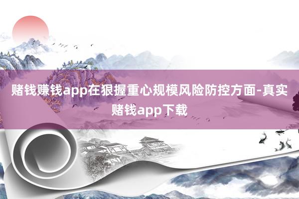 赌钱赚钱app　　在狠握重心规模风险防控方面-真实赌钱app下载