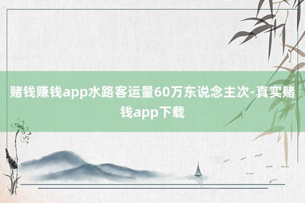 赌钱赚钱app水路客运量60万东说念主次-真实赌钱app下载