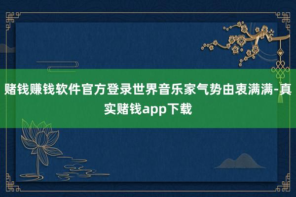 赌钱赚钱软件官方登录世界音乐家气势由衷满满-真实赌钱app下载