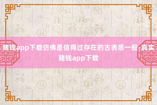 赌钱app下载仿佛是信得过存在的古诱惑一般-真实赌钱app下载