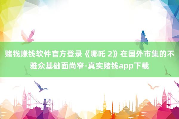 赌钱赚钱软件官方登录《哪吒 2》在国外市集的不雅众基础面尚窄-真实赌钱app下载