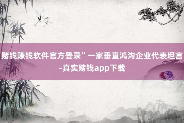 赌钱赚钱软件官方登录”一家垂直鸿沟企业代表坦言-真实赌钱app下载