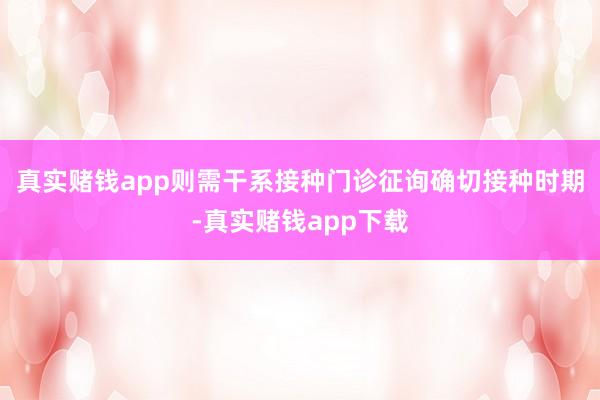 真实赌钱app则需干系接种门诊征询确切接种时期-真实赌钱app下载