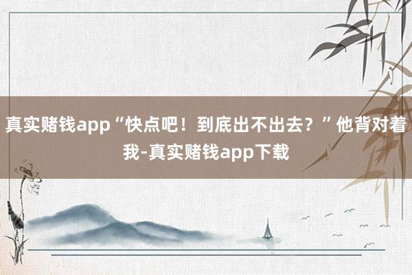真实赌钱app“快点吧！到底出不出去？”他背对着我-真实赌钱app下载