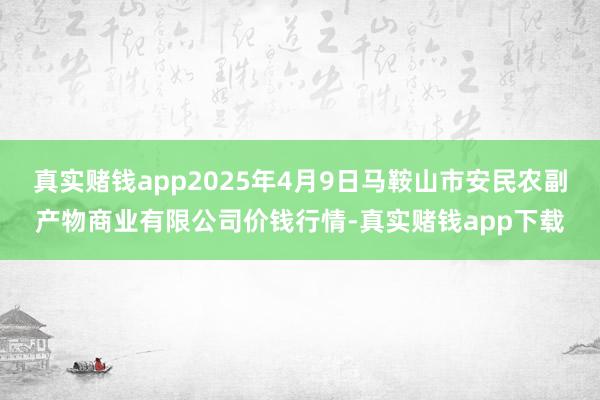真实赌钱app2025年4月9日马鞍山市安民农副产物商业有限公司价钱行情-真实赌钱app下载