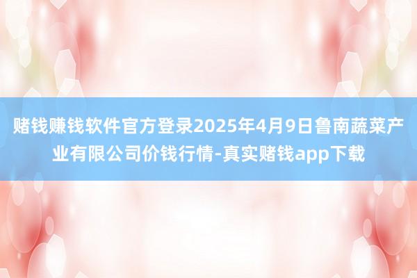 赌钱赚钱软件官方登录2025年4月9日鲁南蔬菜产业有限公司价钱行情-真实赌钱app下载