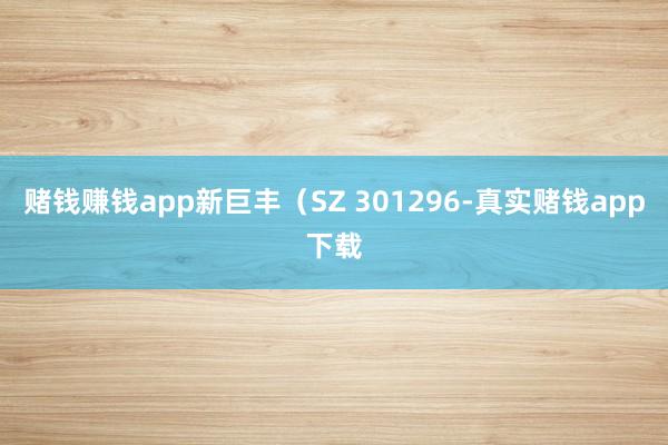 赌钱赚钱app新巨丰（SZ 301296-真实赌钱app下载